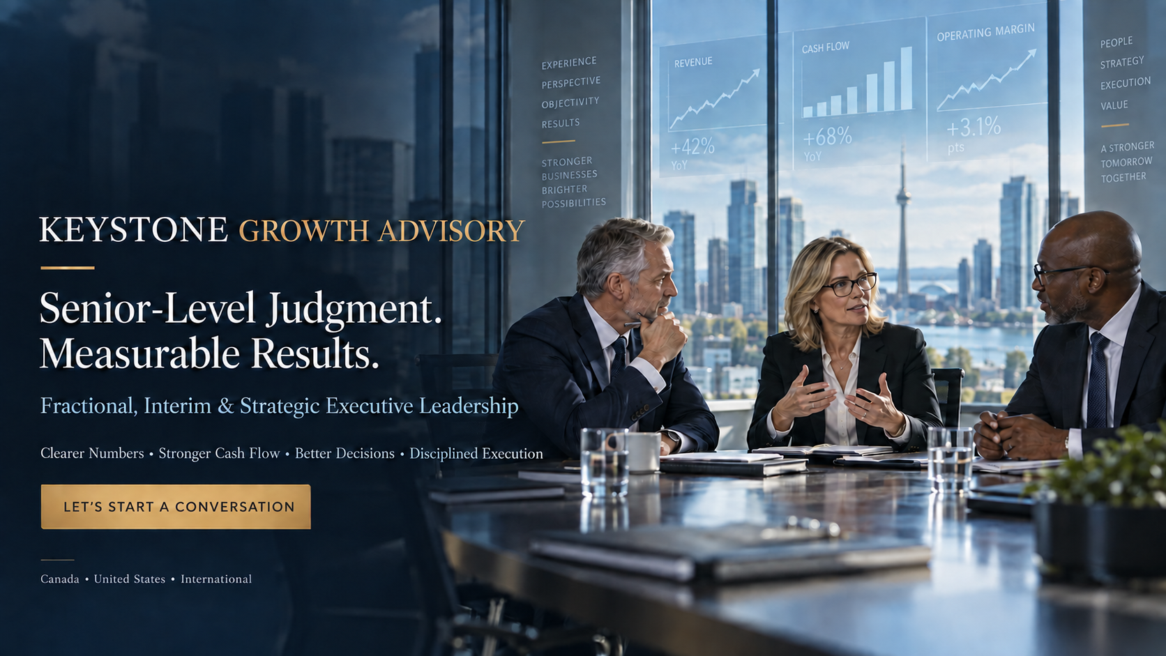 Keystone Growth Advisory. Senior-Level Judgment. Measurable Results. Fractional, Interim & Strategic Executive Leadership. Clearer Numbers, Stronger Cash Flow, Better Decisions, Disciplined Execution. Let's Start a Conversation. Canada, United States, International.